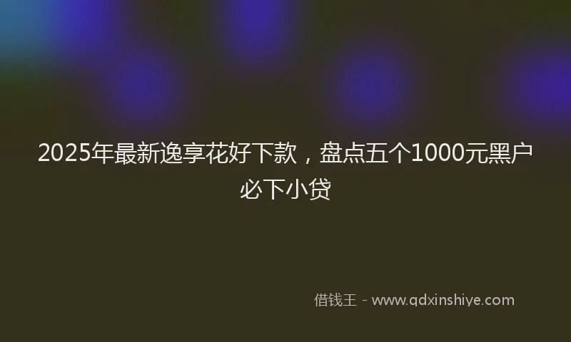 2025年最新逸享花好下款，盘点五个1000元黑户必下小贷