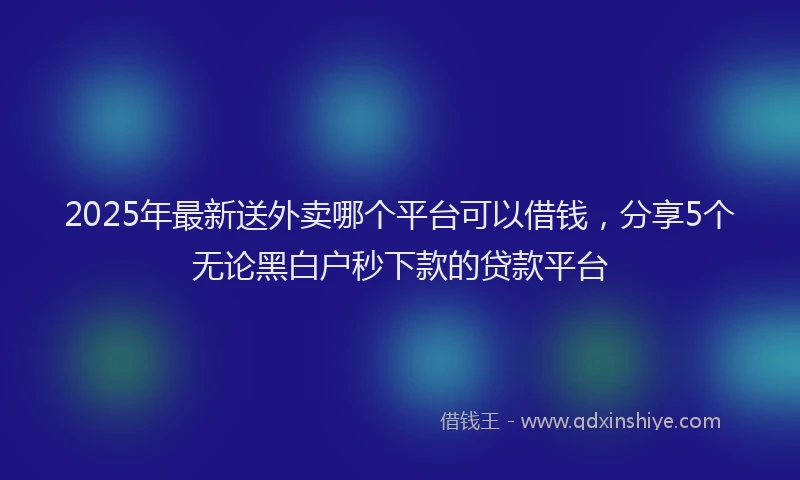 2025年最新送外卖哪个平台可以借钱，分享5个无论黑白户秒下款的贷款平台