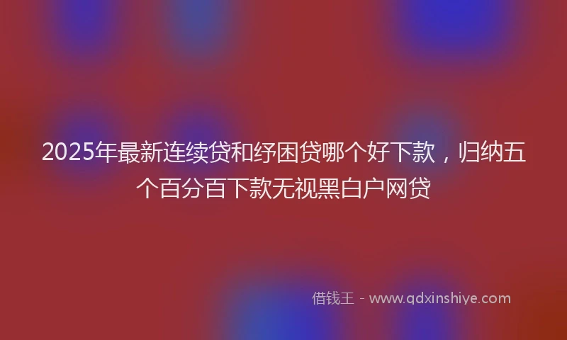 2025年最新连续贷和纾困贷哪个好下款，归纳五个百分百下款无视黑白户网贷