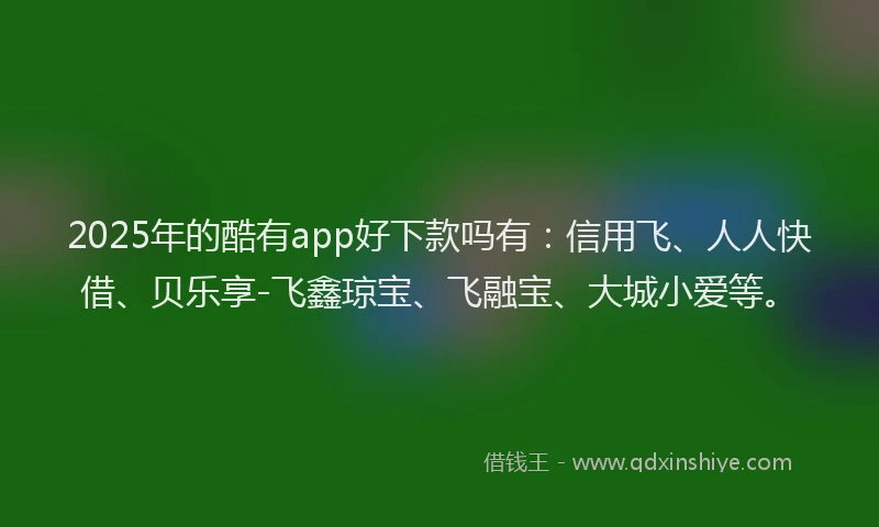 2025年的酷有app好下款吗有：信用飞、人人快借、贝乐享-飞鑫琼宝、飞融宝、大城小爱等。