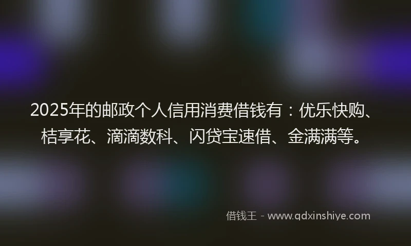 2025年的邮政个人信用消费借钱有：优乐快购、桔享花、滴滴数科、闪贷宝速借、金满满等。