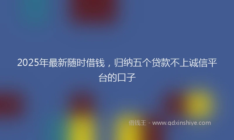 2025年最新随时借钱，归纳五个贷款不上诚信平台的口子