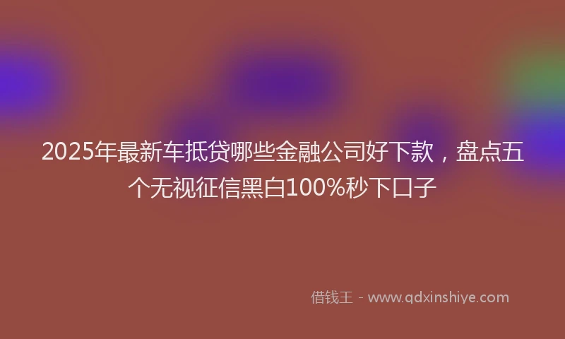 2025年最新车抵贷哪些金融公司好下款，盘点五个无视征信黑白100%秒下口子