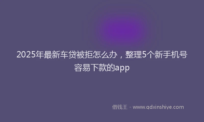 2025年最新车贷被拒怎么办，整理5个新手机号容易下款的app