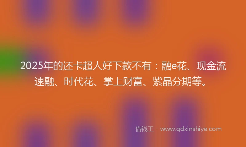 2025年的还卡超人好下款不有：融e花、现金流速融、时代花、掌上财富、紫晶分期等。