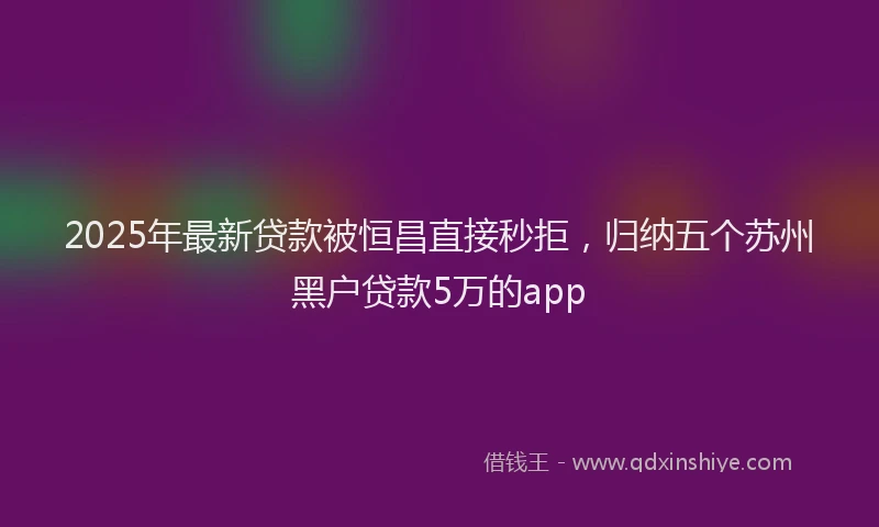 2025年最新贷款被恒昌直接秒拒，归纳五个苏州黑户贷款5万的app