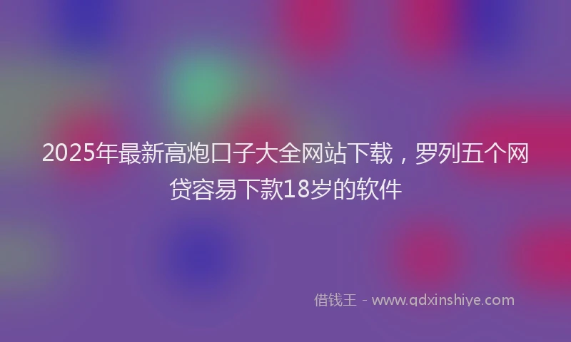 2025年最新高炮口子大全网站下载，罗列五个网贷容易下款18岁的软件