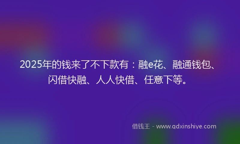 2025年的钱来了不下款有：融e花、融通钱包、闪借快融、人人快借、任意下等。