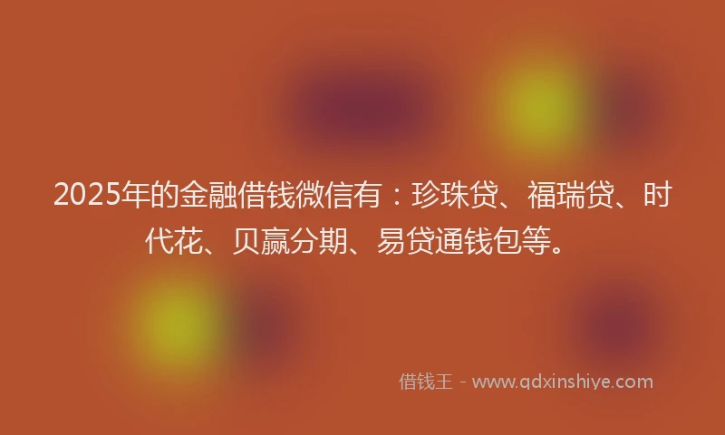 2025年的金融借钱微信有：珍珠贷、福瑞贷、时代花、贝赢分期、易贷通钱包等。