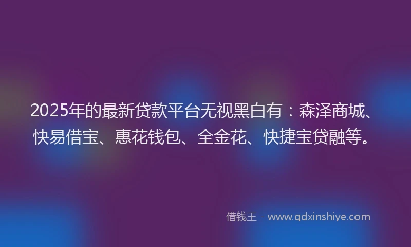 2025年的最新贷款平台无视黑白有：森泽商城、快易借宝、惠花钱包、全金花、快捷宝贷融等。