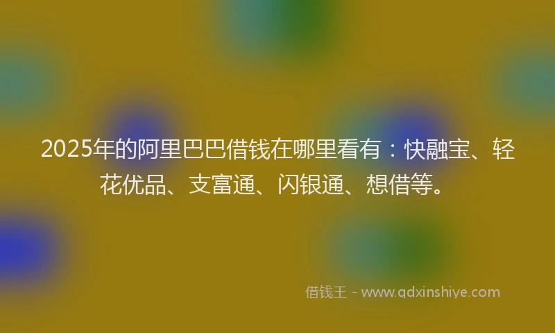 2025年的阿里巴巴借钱在哪里看有:快融宝、轻花优品、支富通、闪银通、想借等。