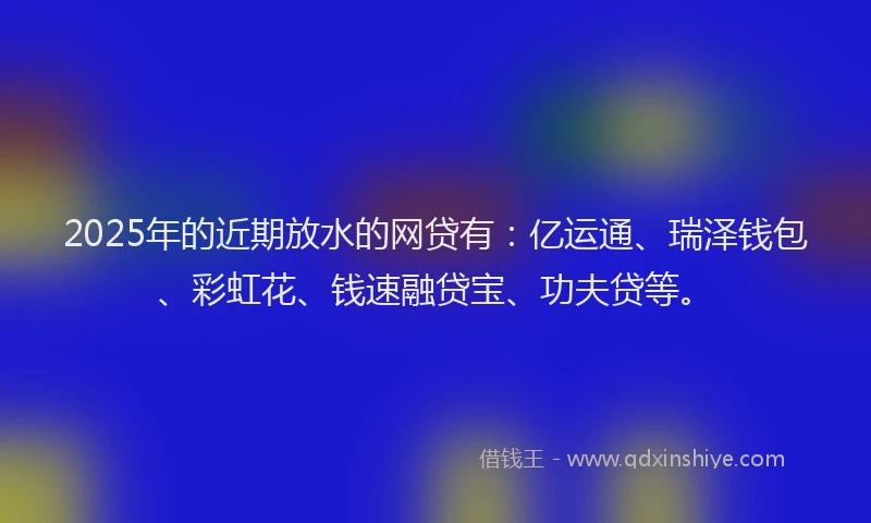 2025年的近期放水的网贷有：亿运通、瑞泽钱包、彩虹花、钱速融贷宝、功夫贷等。