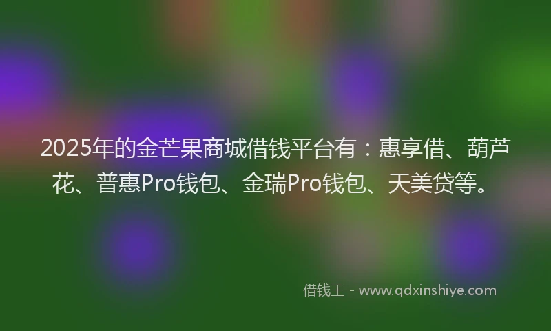 2025年的金芒果商城借钱平台有：惠享借、葫芦花、普惠Pro钱包、金瑞Pro钱包、天美贷等。