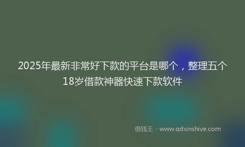 2025年最新非常好下款的平台是哪个，整理五个18岁借款神器快速下款软件
