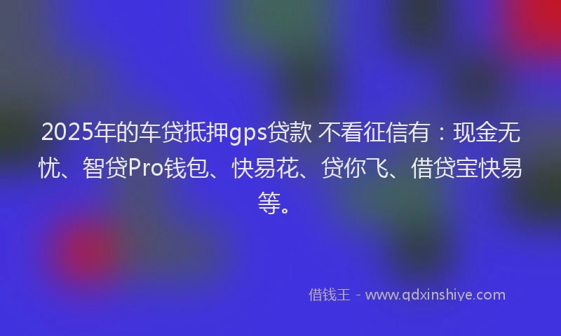 2025年的车贷抵押gps贷款 不看征信有：现金无忧、智贷Pro钱包、快易花、贷你飞、借贷宝快易等。