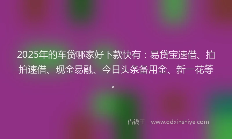 2025年的车贷哪家好下款快有：易贷宝速借、拍拍速借、现金易融、今日头条备用金、新一花等。