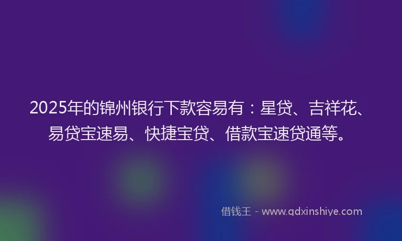 2025年的锦州银行下款容易有：星贷、吉祥花、易贷宝速易、快捷宝贷、借款宝速贷通等。