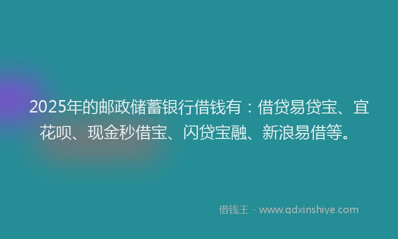 2025年的邮政储蓄银行借钱有：借贷易贷宝、宜花呗、现金秒借宝、闪贷宝融、新浪易借等。