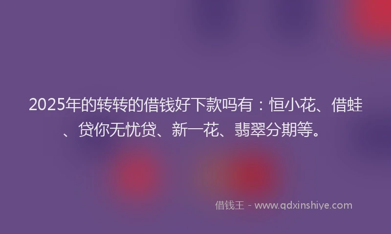 2025年的转转的借钱好下款吗有：恒小花、借蛙、贷你无忧贷、新一花、翡翠分期等。