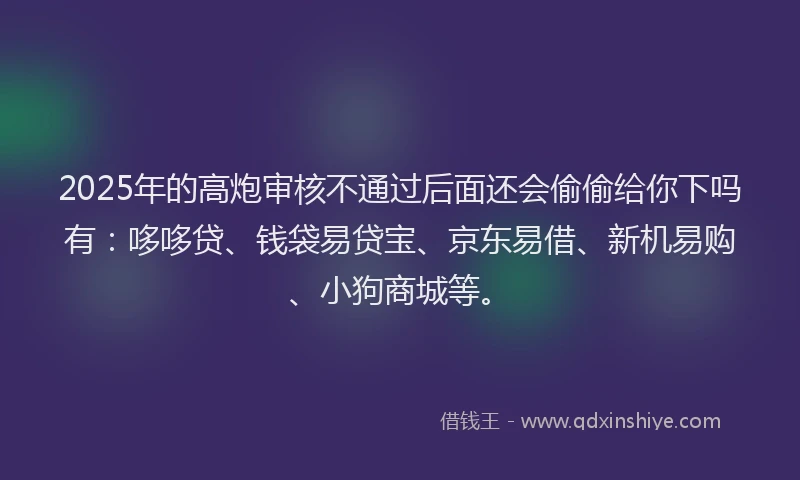 2025年的高炮审核不通过后面还会偷偷给你下吗有：哆哆贷、钱袋易贷宝、京东易借、新机易购、小狗商城等。