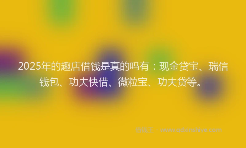 2025年的趣店借钱是真的吗有：现金贷宝、瑞信钱包、功夫快借、微粒宝、功夫贷等。