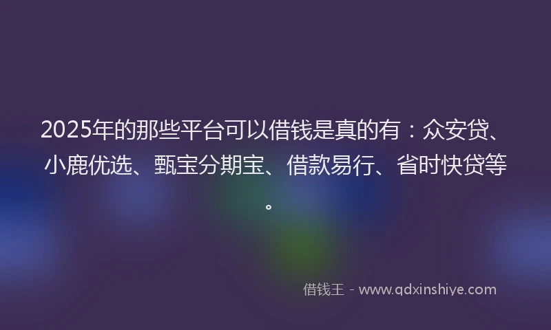 2025年的那些平台可以借钱是真的有：众安贷、小鹿优选、甄宝分期宝、借款易行、省时快贷等。
