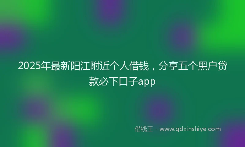 2025年最新阳江附近个人借钱，分享五个黑户贷款必下口子app