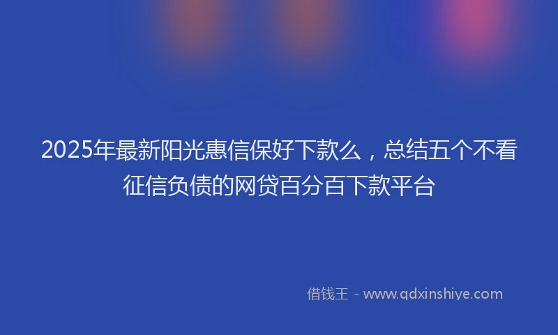 2025年最新阳光惠信保好下款么，总结五个不看征信负债的网贷百分百下款平台