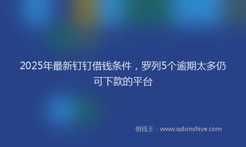 2025年最新钉钉借钱条件，罗列5个逾期太多仍可下款的平台