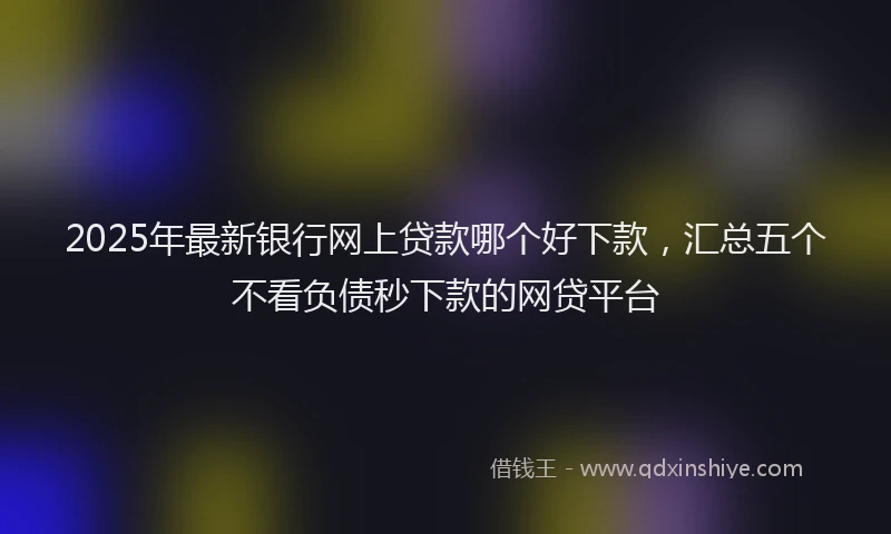 2025年最新银行网上贷款哪个好下款，汇总五个不看负债秒下款的网贷平台