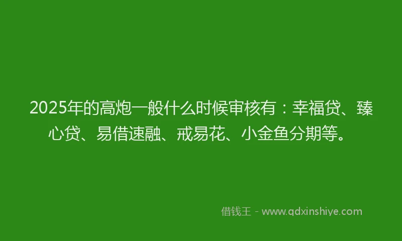 2025年的高炮一般什么时候审核有：幸福贷、臻心贷、易借速融、戒易花、小金鱼分期等。