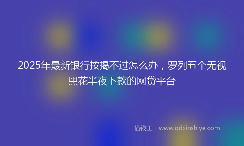 2025年最新银行按揭不过怎么办，罗列五个无视黑花半夜下款的网贷平台
