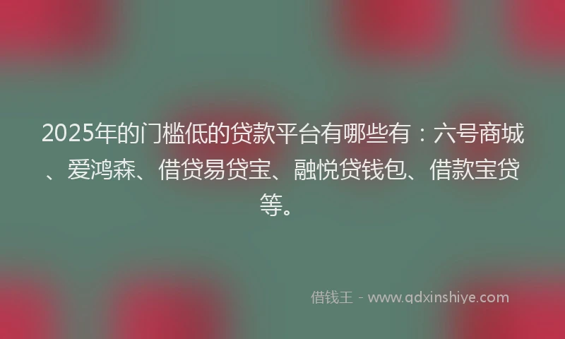 2025年的门槛低的贷款平台有哪些有：六号商城、爱鸿森、借贷易贷宝、融悦贷钱包、借款宝贷等。