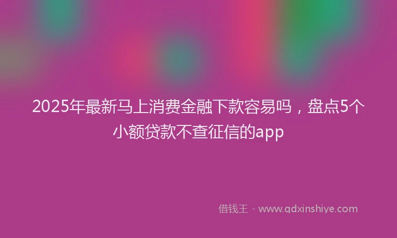 2025年最新马上消费金融下款容易吗，盘点5个小额贷款不查征信的app