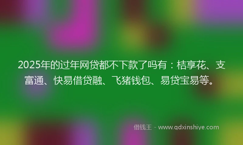 2025年的过年网贷都不下款了吗有：桔享花、支富通、快易借贷融、飞猪钱包、易贷宝易等。
