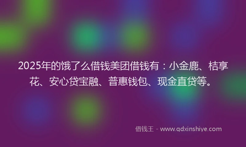 2025年的饿了么借钱美团借钱有：小金鹿、桔享花、安心贷宝融、普惠钱包、现金直贷等。