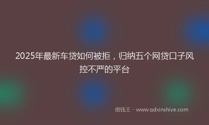 2025年最新车贷如何被拒，归纳五个网贷口子风控不严的平台