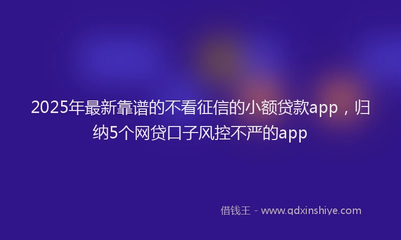 2025年最新靠谱的不看征信的小额贷款app，归纳5个网贷口子风控不严的app