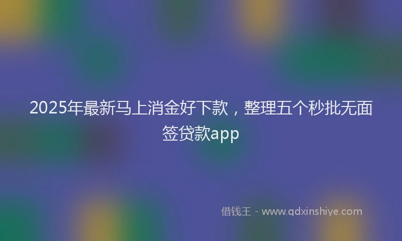 2025年最新马上消金好下款，整理五个秒批无面签贷款app
