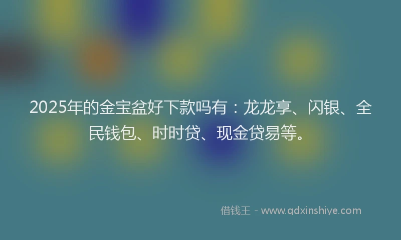 2025年的金宝盆好下款吗有：龙龙享、闪银、全民钱包、时时贷、现金贷易等。