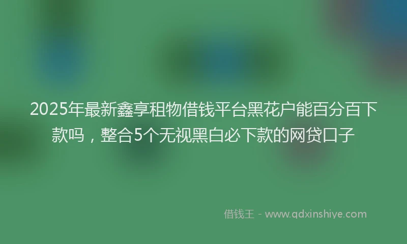 2025年最新鑫享租物借钱平台黑花户能百分百下款吗，整合5个无视黑白必下款的网贷口子