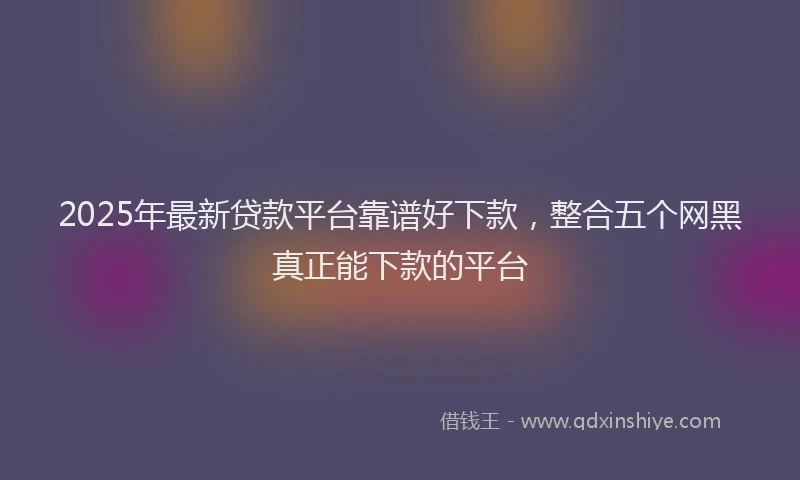 2025年最新贷款平台靠谱好下款，整合五个网黑真正能下款的平台