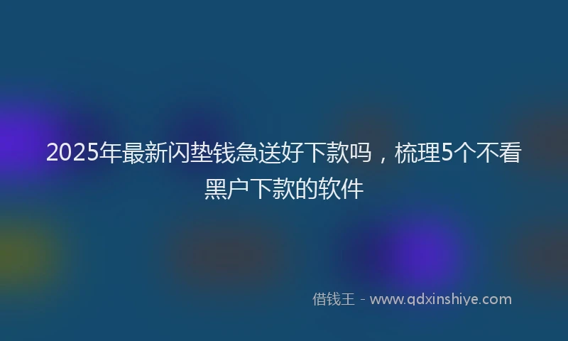 2025年最新闪垫钱急送好下款吗，梳理5个不看黑户下款的软件