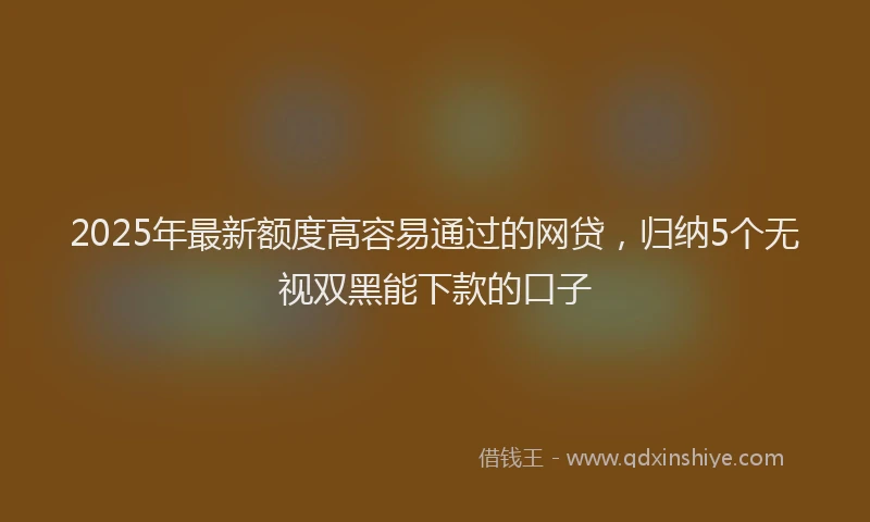 2025年最新额度高容易通过的网贷，归纳5个无视双黑能下款的口子