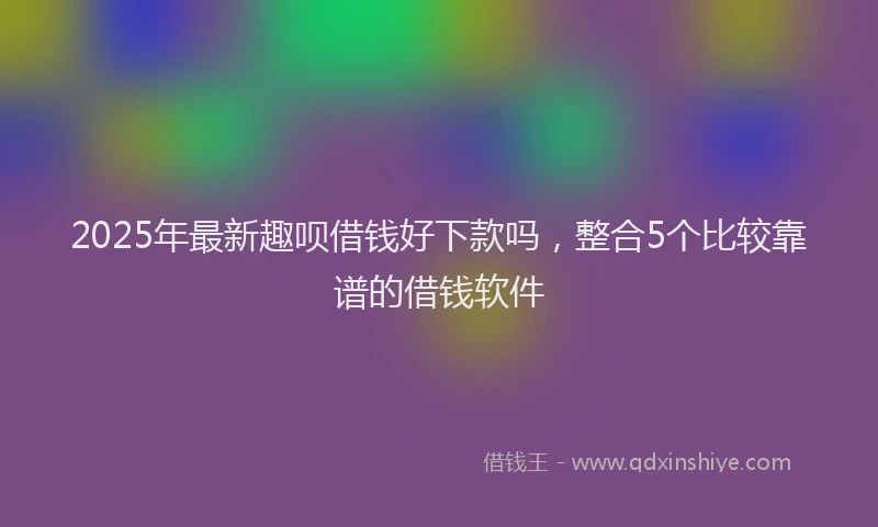 2025年最新趣呗借钱好下款吗，整合5个比较靠谱的借钱软件