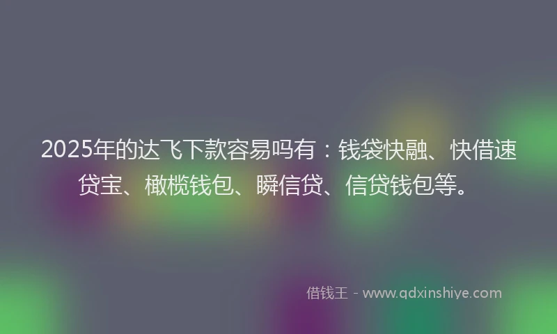 2025年的达飞下款容易吗有：钱袋快融、快借速贷宝、橄榄钱包、瞬信贷、信贷钱包等。