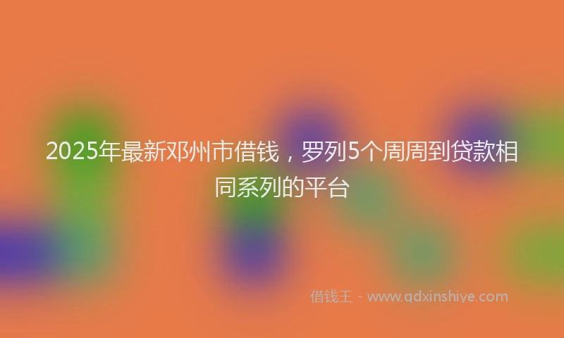2025年最新邓州市借钱，罗列5个周周到贷款相同系列的平台