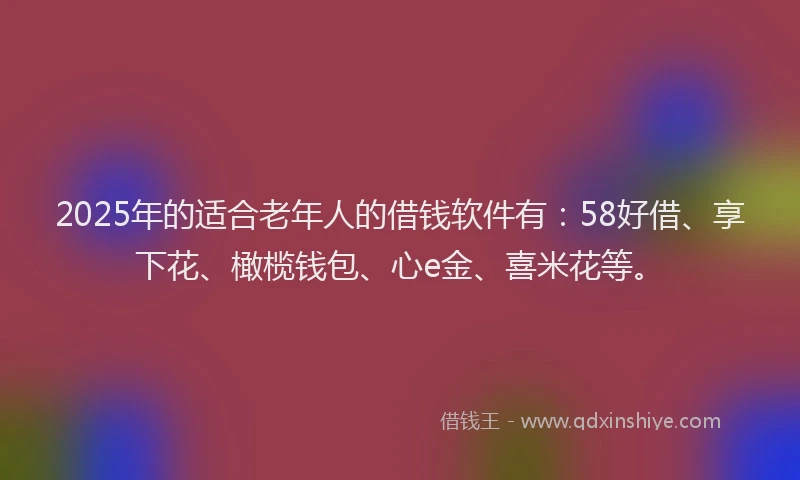 2025年的适合老年人的借钱软件有：58好借、享下花、橄榄钱包、心e金、喜米花等。