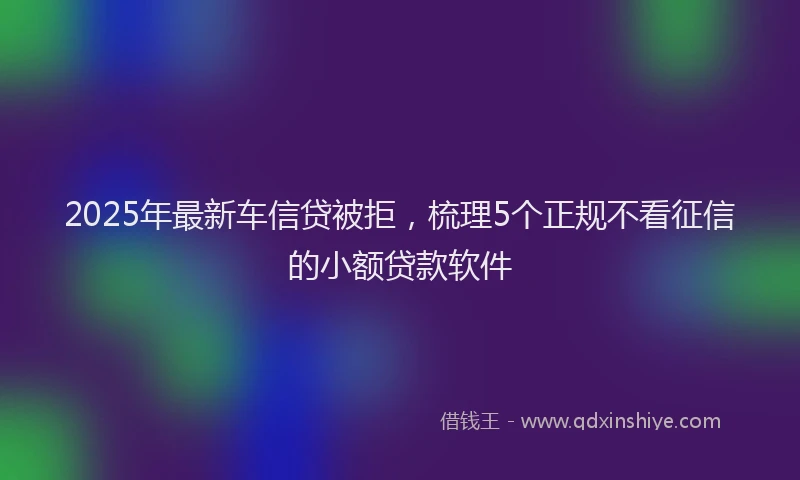 2025年最新车信贷被拒，梳理5个正规不看征信的小额贷款软件