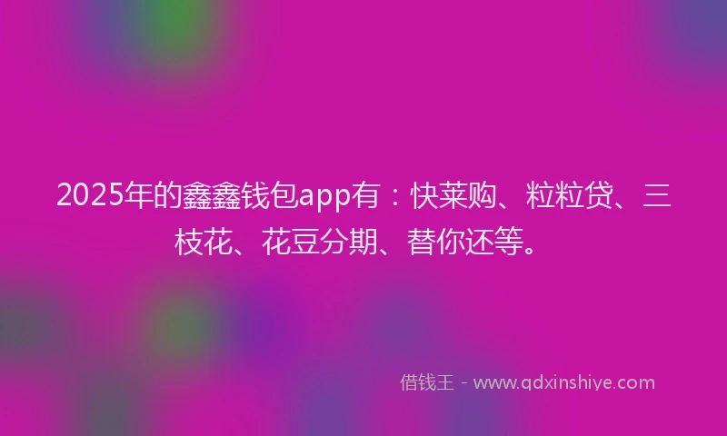 2025年的鑫鑫钱包app有：快莱购、粒粒贷、三枝花、花豆分期、替你还等。